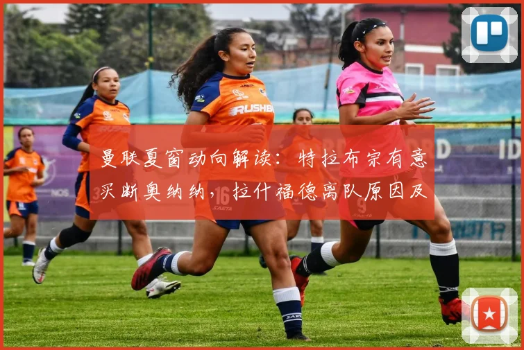曼联夏窗动向解读：特拉布宗有意买断奥纳纳，拉什福德离队原因及潜在下家分析
